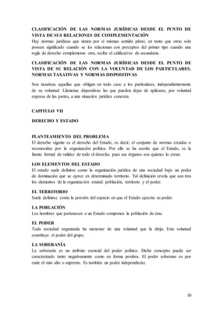 16
CLASIFICACIÓN DE LAS NORMAS JURÍDICAS DESDE EL PUNTO DE
VISTA DE SUS RELACIONES DE COMPLEMENTACIÓN
Hay normas jurídicas que tienen por sí mismas sentido pleno, en tanto que otras solo
poseen significado cuando se les relacionan con preceptos del primer tipo cuando una
regla de derecho complementa otra, recibe el calificativo de secundaria.
CLASIFICACIÓN DE LAS NORMAS JURÍDICAS DESDE EL PUNTO DE
VISTA DE SU RELACIÓN CON LA VOLUNTAD DE LOS PARTICULARES.
NORMAS TAXATIVAS Y NORMAS DISPOSITIVAS
Son taxativas aquellas que obligan en todo caso a los particulares, independientemente
de su voluntad. Llámense dispositivas las que pueden dejar de aplicarse, por voluntad
expresa de las partes, a una situación jurídica concreta.
CAPITULO VII
DERECHO Y ESTADO
PLANTEAMIENTO DEL PROBLEMA
El derecho vigente es el derecho del Estado, es decir, el conjunto de normas creadas o
reconocidas por la organización política. Por ello se ha escrito que el Estado, es la
fuente formal de validez de todo el derecho, pues sus órganos son quienes lo crean.
LOS ELEMENTOS DEL ESTADO
El estado suele definirse como la organización jurídica de una sociedad bajo un poder
de dominación que se ejerce en determinado territorio. Tal definición revela que son tres
los elementos de la organización estatal: población, territorio y el poder.
EL TERRITORIO
Suele definirse como la porción del espacio en que el Estado ejercita su poder.
LA POBLACIÓN
Los hombres que pertenecen a un Estado componen la población de éste.
EL PODER
Toda sociedad organizada ha menester de una voluntad que la dirija. Esta voluntad
constituye el poder del grupo.
LA SOBERANÍA
La soberanía es un atributo esencial del poder político. Dicho concepto puede ser
caracterizado tanto negativamente como en forma positiva. El poder soberano es por
ende el más alto o supremo. Es también un poder independiente.
 