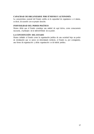 17
CAPACIDAD DE ORGANIZARSE POR SÍ MISMO Y AUTONOMÍA
La característica esencial del Estado estriba en la capacidad de organizarse a sí mismo,
es decir, de acuerdo con su propio derecho.
INDIVISILIDAD DEL PODER POLÍTICO
Hemos dicho que el Estado constituye una unidad: de aquí deriva, como consecuencia
necesaria, el principio de la indivisibilidad de su poder.
LA CONSTITUCIÓN DEL ESTADO
Hemos definido el Estado como la organización jurídica de una sociedad bajo un poder
de dominación que se ejerce en determinado territorio, el Estado es, por consiguiente,
una forma de organización y dicha organización es de índole jurídica.
 