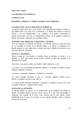 18
SEGUNDA PARTE
LAS DISCIPLINAS JURÍDICAS
CAPITULO VIII
FILOSOFÍA JURÍDICA Y TEORÍA GENERAL DEL DERECHO
CLASIFICACIÓN DE LAS DISCIPLINAS JURÍDICAS
Al respecto puedo decir que se hace alusión a dos disciplinas que estudian el derecho y
que difieren entre sí no solo en lo concerniente a su objeto sino también en razón de
método y son: las Fundamentales y las Auxiliares, en el primero encontramos la
filosofía del derecho como tal, y la jurisprudencia técnica. En el segundo se destaca la
historia del derecho comparado y la sociología jurídica.
FILOSOFÍA DEL DERECHO Y FOLOSOFÍA GENERAL
En lo que respecta a la Filosofía del Derecho y la Filosofía General se puede decir que
no es concebible la esencia de la filosofía jurídica si se ignora el contenido de la
filosofía general, en esta misma línea se puede decir que la filosofía del derecho es una
rama de la filosofía del general.
CIENCIA Y FILOSOFÍA
Desde el punto de vista filosófico y científico tienen un elemento en común y es su
finalidad, es decir que aunque toman diversos caminos la meta que persigue es la
obtención de la verdad.
Ahora bien, es necesario recalcar que también existen diferencias y son:
-La ciencia es un conocimiento parcialmente unificado y la filosofía en cambio un saber
unificado totalmente (Spencer).
-La ciencia es puramente explicativa y la filosofía es normativa.
-La ciencia investiga meramente lo que es y pretende explicarlo mientras que la
filosofía se pregunta solo por lo que debe ser.
-La ciencia estudia meramente fenómenos y relaciones, sin adquirir la esencia de lo real,
en cambio la filosofía si adquiere dicha esencia.
RAMAS DE LA FILOSOFÍA
La filosofía jurídica no aparece en las clasificaciones de las disciplinas que integran la
filosofía, la omisión obedece que para ciertos autores no es una rama independiente o
Autónoma sino capítulo de la ética. Cabe destacar que la tesis anterior parece
injustificable para el autor de este libro, ya que equivale identificar moral y derecho,
cosa que no es correcto.
 