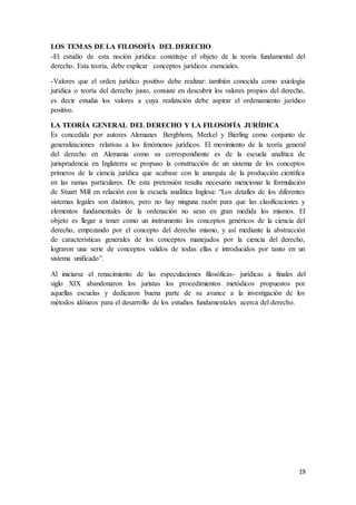 19
LOS TEMAS DE LA FILOSOFÍA DEL DERECHO
-El estudio de esta noción jurídica: constituye el objeto de la teoría fundamental del
derecho. Esta teoría, debe explicar conceptos jurídicos esenciales.
-Valores que el orden jurídico positivo debe realizar: también conocida como axiología
jurídica o teoría del derecho justo, consiste en descubrir los valores propios del derecho,
es decir estudia los valores a cuya realización debe aspirar el ordenamiento jurídico
positivo.
LA TEORÍA GENERAL DEL DERECHO Y LA FILOSOFÍA JURÍDICA
Es concedida por autores Alemanes Bergbhom, Merkel y Bierling como conjunto de
generalizaciones relativas a los fenómenos jurídicos. El movimiento de la teoría general
del derecho en Alemania como su correspondiente es de la escuela analítica de
jurisprudencia en Inglaterra se propuso la construcción de un sistema de los conceptos
primeros de la ciencia jurídica que acabase con la anarquía de la producción científica
en las ramas particulares. De esta pretensión resulta necesario mencionar la formulación
de Stuart Mill en relación con la escuela analítica Inglesa: “Los detalles de los diferentes
sistemas legales son distintos, pero no hay ninguna razón para que las clasificaciones y
elementos fundamentales de la ordenación no sean en gran medida los mismos. El
objeto es llegar a tener como un instrumento los conceptos genéricos de la ciencia del
derecho, empezando por el concepto del derecho mismo, y así mediante la abstracción
de características generales de los conceptos manejados por la ciencia del derecho,
lograron una serie de conceptos validos de todas ellas e introducidos por tanto en un
sistema unificado”.
Al iniciarse el renacimiento de las especulaciones filosóficas- jurídicas a finales del
siglo XIX abandonaron los juristas los procedimientos metódicos propuestos por
aquellas escuelas y dedicaron buena parte de su avance a la investigación de los
métodos idóneos para el desarrollo de los estudios fundamentales acerca del derecho.
 