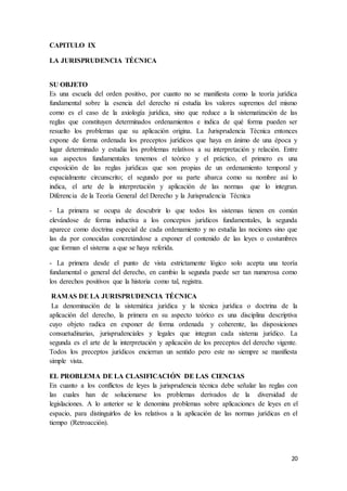 20
CAPITULO IX
LA JURISPRUDENCIA TÉCNICA
SU OBJETO
Es una escuela del orden positivo, por cuanto no se manifiesta como la teoría jurídica
fundamental sobre la esencia del derecho ni estudia los valores supremos del mismo
como es el caso de la axiología jurídica, sino que reduce a la sistematización de las
reglas que constituyen determinados ordenamientos e indica de qué forma pueden ser
resuelto los problemas que su aplicación origina. La Jurisprudencia Técnica entonces
expone de forma ordenada los preceptos jurídicos que haya en ánimo de una época y
lugar determinado y estudia los problemas relativos a su interpretación y relación. Entre
sus aspectos fundamentales tenemos el teórico y el práctico, el primero es una
exposición de las reglas jurídicas que son propias de un ordenamiento temporal y
espacialmente circunscrito; el segundo por su parte abarca como su nombre así lo
indica, el arte de la interpretación y aplicación de las normas que lo integran.
Diferencia de la Teoría General del Derecho y la Jurisprudencia Técnica
- La primera se ocupa de descubrir lo que todos los sistemas tienen en común
elevándose de forma inductiva a los conceptos jurídicos fundamentales, la segunda
aparece como doctrina especial de cada ordenamiento y no estudia las nociones sino que
las da por conocidas concretándose a exponer el contenido de las leyes o costumbres
que forman el sistema a que se haya referida.
- La primera desde el punto de vista estrictamente lógico solo acepta una teoría
fundamental o general del derecho, en cambio la segunda puede ser tan numerosa como
los derechos positivos que la historia como tal, registra.
RAMAS DE LA JURISPRUDENCIA TÉCNICA
La denominación de la sistemática jurídica y la técnica jurídica o doctrina de la
aplicación del derecho, la primera en su aspecto teórico es una disciplina descriptiva
cuyo objeto radica en exponer de forma ordenada y coherente, las disposiciones
consuetudinarias, jurisprudenciales y legales que integran cada sistema jurídico. La
segunda es el arte de la interpretación y aplicación de los preceptos del derecho vigente.
Todos los preceptos jurídicos encierran un sentido pero este no siempre se manifiesta
simple vista.
EL PROBLEMA DE LA CLASIFICACIÓN DE LAS CIENCIAS
En cuanto a los conflictos de leyes la jurisprudencia técnica debe señalar las reglas con
las cuales han de solucionarse los problemas derivados de la diversidad de
legislaciones. A lo anterior se le denomina problemas sobre aplicaciones de leyes en el
espacio, para distinguirlos de los relativos a la aplicación de las normas jurídicas en el
tiempo (Retroacción).
 