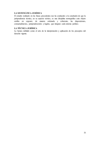 21
LA SISTEMÁTICA JURÍDICA
El estudio realizado en las líneas precedentes nos ha conducido a la conclusión de que la
jurisprudencia técnica, en su aspecto teórico, es una disciplina nomográfica cuto objeto
estriba en exponer, de manera ordenada y coherente, las disposiciones,
consuetudinarias, jurisprudenciales y legales, que integran cada sistema jurídico.
LA TÉCNICA JURÍDICA
La hemos definido como el arte de la interpretación y aplicación de los preceptos del
derecho vigente.
 