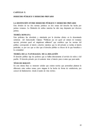 22
CAPITULO X
DERECHO PÚBLICO Y DERECHO PRIVADO
LA DISTINCIÓN ENTRE DERECHO PÚBLICO Y DERECHO PRIVADO
Esta división de las dos normas jurídicas en dos ramas del derecho fue hecha por
juristas romanos. La Distinción de ambas materias ha sido muy disputada por diversos
juristas.
TEORÍA ROMANA
Esta polémica fue abordada y sintetizada por la doctrina clásica en la denominada
sentencia del Jurisconsulto Ulpiano “Publicum jus est quod ad statum rei romanae
spectat, privatum quod ad singulorum utilitatem” que establece que las normas del
publico corresponde al interés colectivo mientras que la del privado se inclina al interés
particular, es por eso que se dice que el derecho público es dícese de lo que beneficia a
la comunidad.
TEORÍA DE LA NATURALEZA DE LA RELACIÓN
El derecho público rige los poderes que se hallan directamente al servicio de todos o del
pueblo. El derecho privado por el contrario tiene el interés para si antes que para nadie.
TÉSIS DE ROGUIN
En esta misma línea es menester señalar que existen teorías que pretendían plantear la
diferencia entre ambas ramas, pero ninguna lo ha hecho de forma de satisfactoria, por
carecer de fundamentos desde el punto de vista teórico.
 