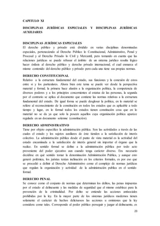 23
CAPITULO XI
DISCIPLINAS JURÍDICAS ESPECIALES Y DISCIPLINAS JURÍDICAS
AUXILIARES
DISCIPLINAS JURÍDICAS ESPECIALES
El derecho público y privado está dividido en varias disciplinas denominadas
especiales, perteneciendo al Derecho Público lo Constitucional, Administrativo, Penal y
Procesal y al Derecho Privado lo Civil y Mercantil, pero tomando en cuenta que las
relaciones jurídicas se puede rebasar el ámbito de un sistema jurídico resulta lógico
hacer énfasis al derecho público y derecho privado internacional, el cual enmarca el
mismo contenido del derecho público y privado pero cada una tiene sus propias normas.
DERECHO CONSTITUCIONAL
Relativo a la estructura fundamental del estado, sus funciones y la conexión de estos
entre si y los particulares. Ahora bien este tema se puede ver desde la perspectiva
material y formal, la primera hace alusión a la organización política, la competencia de
diversos poderes y a los principios concernientes al estatus de las personas, la segunda
por el contrario se aplica al documento que contiene las normas relativas a la estructura
fundamental del estado. De igual forma se puede desglosar la política, en lo material se
refiere al reconocimiento de la constitución en todos los estados que es aplicable a todo
tiempo y lugar, en lo formal todos los estados tienen constitución cosa que en lo
material no se da ya que solo la poseen aquellos cuya organización política aparece
regulada en un documento solemne (constitución).
DERECHO ADMINISTRATIVO
Tiene por objeto específico la administración pública. Son las actividades a través de las
cuales el estado y los sujetos auxiliares de éste tienden a la satisfacción de interés
colectivo. La administración pública desde el punto de vista material es la actividad del
estado encaminada a la satisfacción de interés general sin importar el órgano que la
realice. En sentido formal se define a la administración pública por todo acto
proveniente del poder ejecutivo aun cuando tenga carácter diverso. Era necesario
decidirse en qué sentido tomar la denominación Administración Publica, y aunque esto
generó polémica, los juristas tenían inclinación en los criterios formales, es por eso que
se procedió a definir al Derecho Administrativo como el complejo de normas jurídicas
que regulan la organización y actividad de la administración publica en el sentido
formal.
DERECHO PENAL
Se conoce como el conjunto de normas que determinan los delitos, las penas impuestas
por el estado al delincuente y las medidas de seguridad que el mismo establece para la
prevención de la criminalidad. Por delito se entiende las acciones antisociales
prohibidas por la ley. En la mayor parte de los sistemas jurídicos modernos tienen
solamente el carácter de hechos delictuosos las acciones u omisiones que la ley
considera como tales. Corresponde al poder público perseguir y juzgar al delincuente, es
 