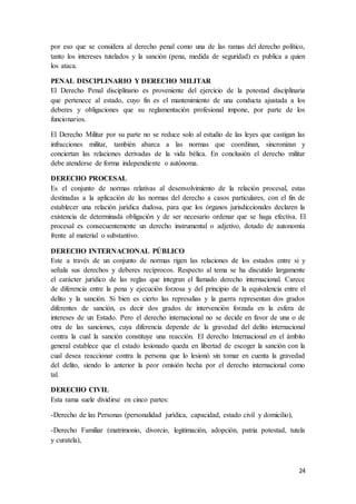 24
por eso que se considera al derecho penal como una de las ramas del derecho político,
tanto los intereses tutelados y la sanción (pena, medida de seguridad) es publica a quien
los ataca.
PENAL DISCIPLINARIO Y DERECHO MILITAR
El Derecho Penal disciplinario es proveniente del ejercicio de la potestad disciplinaria
que pertenece al estado, cuyo fin es el mantenimiento de una conducta ajustada a los
deberes y obligaciones que su reglamentación profesional impone, por parte de los
funcionarios.
El Derecho Militar por su parte no se reduce solo al estudio de las leyes que castigan las
infracciones militar, también abarca a las normas que coordinan, sincronizan y
conciertan las relaciones derivadas de la vida bélica. En conclusión el derecho militar
debe atenderse de forma independiente o autónoma.
DERECHO PROCESAL
Es el conjunto de normas relativas al desenvolvimiento de la relación procesal, estas
destinadas a la aplicación de las normas del derecho a casos particulares, con el fin de
establecer una relación jurídica dudosa, para que los órganos jurisdiccionales declaren la
existencia de determinada obligación y de ser necesario ordenar que se haga efectiva. El
procesal es consecuentemente un derecho instrumental o adjetivo, dotado de autonomía
frente al material o substantivo.
DERECHO INTERNACIONAL PÚBLICO
Este a través de un conjunto de normas rigen las relaciones de los estados entre si y
señala sus derechos y deberes recíprocos. Respecto al tema se ha discutido largamente
el carácter jurídico de las reglas que integran el llamado derecho internacional. Carece
de diferencia entre la pena y ejecución forzosa y del principio de la equivalencia entre el
delito y la sanción. Si bien es cierto las represalias y la guerra representan dos grados
diferentes de sanción, es decir dos grados de intervención forzada en la esfera de
intereses de un Estado. Pero el derecho internacional no se decide en favor de una o de
otra de las sanciones, cuya diferencia depende de la gravedad del delito internacional
contra la cual la sanción constituye una reacción. El derecho Internacional en el ámbito
general establece que el estado lesionado queda en libertad de escoger la sanción con la
cual desea reaccionar contra la persona que lo lesionó sin tomar en cuenta la gravedad
del delito, siendo lo anterior la peor omisión hecha por el derecho internacional como
tal.
DERECHO CIVIL
Esta rama suele dividirse en cinco partes:
-Derecho de las Personas (personalidad jurídica, capacidad, estado civil y domicilio),
-Derecho Familiar (matrimonio, divorcio, legitimación, adopción, patria potestad, tutela
y curatela),
 