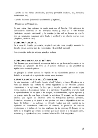 25
-Derecho de los Bienes (clasificación, posesión, propiedad, usufructo, uso, habitación,
servidumbres etc),
-Derecho Sucesorio (sucesiones testamentarias y legitimas),
- Derecho de las Obligaciones.
En esta misma línea entonces se puede decir que el Derecho Civil determina las
consecuencias esenciales de los principales hechos y actos de la vida humana
(nacimiento, mayoría, matrimonio) y la situación jurídica del ser humana en relación
con sus semejantes (capacidad civil, deudas y créditos) o en relación con las cosas
(propiedad, usufructo etc.).
DERECHO MERCANTIL
Es la rama del derecho que estudia y regula el comercio, es un complejo normativo de
derecho privado especial para los comerciantes y la actividad mercantil.
Son mercantiles todos los actos de naturaleza análoga.
DERECHO INTERNACIONAL PRIVADO
Está formado por un conjunto de normas que indican en que forma deben resolverse los
problemas de aplicación de leyes en el espacio, derivados de una pluralidad de
legislaciones en materia privada.
En principio el ámbito espacial de vigencia de un ordenamiento jurídico se hallaba
limitado al territorio de la organización estatal a que pertenece.
RAMAS JURÍDICAS DE CREACIÓN RECIENTE
La más importante es el Derecho Agrario, el del Trabajo y el Aéreo. El primero es la
rama del derecho que contiene las normas reguladoras de las relaciones jurídicas
concernientes a la agricultura. Es decir que el derecho agrario está constituido por
normas relativas a la propiedad rustica, a la agricultura y la ganadería, al crédito rural,
al aprovechamiento de las aguas, a los bosques, las colonizaciones, seguros agrícolas, y
en general, todas las que haga referencia la agricultura. El segundo son las normas
jurídicas que regulan las relaciones entre los trabajadores (obreros, jornaleros,
domésticos, artesanos y en general a toda persona que pone a disposición de otra su
fuerza de trabajo) y sus patrones. Es relevante recalcar que solo escapan de su
regulación en determinadas condiciones el mandato, la prestación de servicios
profesionales y el trabajo de los altos empleados de las empresas. El Tercero por su
parte es la disciplina que estudia las normas que hacen alusión a la navegación aérea,
aeronaves y el espacio aéreo como elemento indispensable de la navegación.
 