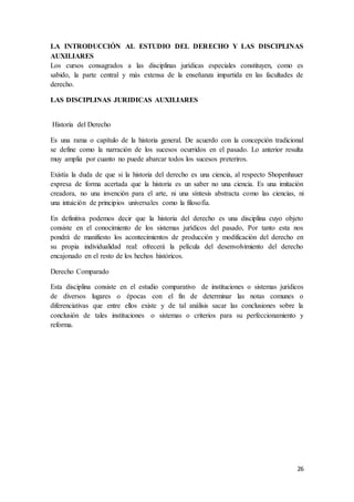 26
LA INTRODUCCIÓN AL ESTUDIO DEL DERECHO Y LAS DISCIPLINAS
AUXILIARES
Los cursos consagrados a las disciplinas jurídicas especiales constituyen, como es
sabido, la parte central y más extensa de la enseñanza impartida en las facultades de
derecho.
LAS DISCIPLINAS JURIDICAS AUXILIARES
Historia del Derecho
Es una rama o capítulo de la historia general. De acuerdo con la concepción tradicional
se define como la narración de los sucesos ocurridos en el pasado. Lo anterior resulta
muy amplia por cuanto no puede abarcar todos los sucesos preteriros.
Existía la duda de que si la historia del derecho es una ciencia, al respecto Shopenhauer
expresa de forma acertada que la historia es un saber no una ciencia. Es una imitación
creadora, no una invención para el arte, ni una síntesis abstracta como las ciencias, ni
una intuición de principios universales como la filosofía.
En definitiva podemos decir que la historia del derecho es una disciplina cuyo objeto
consiste en el conocimiento de los sistemas jurídicos del pasado, Por tanto esta nos
pondrá de manifiesto los acontecimientos de producción y modificación del derecho en
su propia individualidad real: ofrecerá la película del desenvolvimiento del derecho
encajonado en el resto de los hechos históricos.
Derecho Comparado
Esta disciplina consiste en el estudio comparativo de instituciones o sistemas jurídicos
de diversos lugares o épocas con el fin de determinar las notas comunes o
diferenciativas que entre ellos existe y de tal análisis sacar las conclusiones sobre la
conclusión de tales instituciones o sistemas o criterios para su perfeccionamiento y
reforma.
 