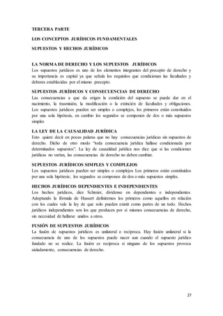 27
TERCERA PARTE
LOS CONCEPTOS JURÍDICOS FUNDAMENTALES
SUPUESTOS Y HECHOS JURÍDICOS
LA NORMA DE DERECHO Y LOS SUPUESTOS JURÍDICOS
Los supuestos jurídicos es uno de los elementos integrantes del precepto de derecho y
su importancia es capital ya que señala los requisitos que condicionan las facultades y
deberes establecidas por el mismo precepto.
SUPUESTOS JURÍDICOS Y CONSECUENCIAS DE DERECHO
Las consecuencias a que da origen la condición del supuesto se puede dar en el
nacimiento, la trasmisión, la modificación o la extinción de facultades y obligaciones.
Los supuestos jurídicos pueden ser simples o complejos, los primeros están constituidos
por una sola hipótesis, en cambio los segundos se componen de dos o más supuestos
simples
LA LEY DE LA CAUSALIDAD JURÍDICA
Esto quiere decir en pocas palaras que no hay consecuencias jurídicas sin supuestos de
derecho. Dicho de otro modo “toda consecuencia jurídica hallase condicionada por
determinados supuestos”. La ley de causalidad jurídica nos dice que si las condiciones
jurídicas no varían, las consecuencias de derecho no deben cambiar.
SUPUESTOS JURÍDICOS SIMPLES Y COMPLEJOS
Los supuestos jurídicos pueden ser simples o complejos Los primeros están constituidos
por una sola hipótesis; los segundos se componen de dos o más supuestos simples.
HECHOS JURÍDICOS DEPENDIENTES E INDEPENDIENTES
Los hechos jurídicos, dice Schreier, divídense en dependientes e independientes.
Adoptando la fórmula de Hussert definiremos los primeros como aquellos en relación
con los cuales vale la ley de que solo pueden existir como partes de un todo. Hechos
jurídicos independientes son los que producen por sí mismos consecuencias de derecho,
sin necesidad de hallarse unidos a otros.
FUSIÓN DE SUPUESTOS JURÍDICOS
La fusión de supuestos jurídicos es unilateral o recíproca. Hay fusión unilateral si la
consecuencia de uno de los supuestos puede nacer aun cuando el supuesto jurídico
fundado no se realice. La fusión es reciproca si ninguno de los supuestos provoca
aisladamente, consecuencias de derecho.
 