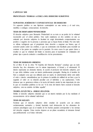 29
CAPITULO XIII
PRINCIPALES TEORIAS A CERCA DEL DERECHO SUBJETIVO
SUPUESTOS JURÍDICOS Y CONSECUENCIAS DE DERECHO
Un supuesto jurídico es una hipótesis contemplado en una norma y el cual crea,
modifica o extingue consecuencias de derecho.
TESIS DE BERNARDO WINDSCHEID
El derecho subjetivo para Bernardo Windscheid en su tesis es un poder de la voluntad
reconocido por el orden jurídico. Este suele emplearse en dos sentidos en uno se
entiende por derecho subjetivo la facultad de exigir determinado comportamiento sea
positivo o negativo de la persona o personas que se hayan frente al titular. Por otro lado
se afirma verbigracia que el propietario tiene derecho a enajenar sus bienes, que el
acreedor puede ceder sus créditos, o que un contratante está facultado para rescindir un
contrato si las partes no cumplen con lo pactado. En estos casos lo que quiere darse a
resaltar es que la voluntad del titular es decisiva para el nacimiento de voluntades del
primer tipo o para la extinción o modificación de las preexistentes.
TESIS DE RODOLFO JHERING
En el libro II de la obra “El Espíritu del Derecho Romano” concluye que en todo
derecho hay dos elementos con la misma importancia, el formal y el substancial. El
interés representa un elemento interno, la acción el protector del derecho subjetivo, por
lo que debe definirse como un interés jurídicamente protegido. Jhering da el nombre de
bien a cualquier cosa que sea utilizada para un sujeto, lo anteriormente dicho está unido
el valor e interés, entendiéndose por la primera la medida de utilidad de un bien y por la
segunda el valor en su relación peculiar con el individuo y sus aspiraciones. Cabe
destacar que se generaron críticas a la teoría del interés siendo la más importante de esta
la que en resumidas palabras se lee así: “si la nota del interés fuere esencial al derecho
subjetivo, este no existiría de faltar aquella”.
TEORÍA ECLÉCTICA- JORGE JELLINEK
Define el derecho subjetivo diciendo que es un interés tutelado por la ley mediante el
reconocimiento de la voluntad individual.
TESIS DE KELSEN
Sostiene que el derecho subjetivo debe estudiar de acuerdo con un criterio
exclusivamente normativo y formal, haciendo total abstracción de los elementos de
carácter psicológicos que en el mundo de los hechos pueden corresponder a las normas
del derecho exigente. Estas teorías dejaron en un plano secundario al elemento formal
que jurídicamente es el único relevante.
 
