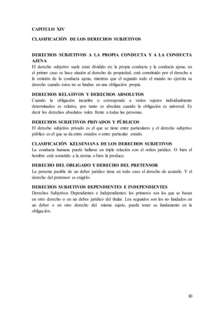 30
CAPITULO XIV
CLASIFICACIÓN DE LOS DERECHOS SUBJETIVOS
DERECHOS SUBJETIVOS A LA PROPIA CONDUCTA Y A LA CONDUCTA
AJENA
El derecho subjetivo suele estar dividido en: la propia conducta y la conducta ajena, en
el primer caso se hace alusión al derecho de propiedad, está constituido por el derecho a
la omisión de la conducta ajena, mientras que el segundo todo el mundo no ejercita su
derecho cuando estos no se fundan en una obligación propia.
DERECHOS RELATIVOS Y DERECHOS ABSOLUTOS
Cuando la obligación incumbe o corresponde a varios sujetos individualmente
determinados es relativa, por tanto es absoluta cuando la obligación es universal. Es
decir los derechos absolutos valen frente a todas las personas.
DERECHOS SUBJETIVOS PRIVADOS Y PÚBLICOS
El derecho subjetivo privado es el que se tiene entre particulares y el derecho subjetivo
público es el que se da entre estados o entre particular estado.
CLASIFICACIÓN KELSENIANA DE LOS DERECHOS SUBJETIVOS
La conducta humana puede hallarse en triple relación con el orden jurídico. O bien el
hombre está sometido a la norma o bien la produce.
DERECHO DEL OBLIGADO Y DERECHO DEL PRETENSOR
La persona pasible de un deber jurídico tiene en todo caso el derecho de acatarlo. Y el
derecho del pretensor es exigirlo.
DERECHOS SUBJETIVOS DEPENDIENTES E INDEPENDIENTES
Derechos Subjetivos Dependientes e Independientes: los primeros son los que se basan
en otro derecho o en un deber jurídico del titular. Los segundos son los no fundados en
un deber o en otro derecho del mismo sujeto, puede tener su fundamento en la
obligación.
 