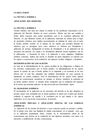 31
CUARTA PARTE
LA TÉCNICA JURÍDICA
APLICACIÓN DEL DERECHO
LA TÉCNICA JURÍDICA
Técnica Jurídica: esta tiene por objeto el estudio de los problemas relacionados con la
aplicación del Derecho objetivo en casos concretos. Mismo que hay que estudiar a
fondo, dicho concepto para poder desentrañar cual es la verdadera aplicación del
Derecho. Lo que llamamos técnica de la aplicación, adecuada de medios para el logro
de propósitos artísticos pero implica necesariamente un minimun de saber; por lo tanto
la técnica jurídica consiste en el manejo de los medios que permiten alcanzar los
objetivos que se persiguen, pero estos objetivos se obtienen por formulación y
aplicación de normas, distinguiendo la técnica de formulación y la de aplicación de los
preceptos del derecho. En cuanto a la formulación; llámesele técnica legislativa, arte de
la elaboración o formación de leyes y la aplicación a casos singulares, finalidades
jurídicas concretas. Aplicar una norma es formular un juicio imputativo en relación con
los sujetos a consecuencia de la realización del supuesto resultan obligados o facultados.
DETERMINACIÓN DE LOS SUJETOS
Se trata de la individualización de los sujetos posibles de las obligaciones o titulares de
los derechos condicionados por el hecho jurídico. La individualización de los sujetos
supone la prueba de que el hecho jurídico le es imputable y en ocasiones la de otro
diverso por el cual han adquirido una cualidad determinada en cuya ausencia la
imputación no podría realizarse. Para la determinación de los sujetos sobre quienes
recaen las consecuencias normativas no siempre es forzoso establecer la existencia de
un hecho jurídico diverso. A menudo basta comprobar que la realización del supuesto
de la norma que pretende aplicarse ha sido provocada por determinado sujeto.
EL SILOGISMO JURÍDICO
El razonamiento de la aplicación de los preceptos del derecho es de tipo silogístico; la
premisa mayor está constituida por la norma genérica; la menor por el juicio que declara
realizado el supuesto de aquella y la conclusión por la que imputa a los sujetos
implicados en el caso de las consecuencias de derecho.
APLICACIÓN PRIVADA Y APLICACIÓN OFICIAL DE LAS NORMAS
JURÍDICAS
La aplicación de las normas del derecho a casos concretos puede ser privada o pública.
En el primer caso tiene una finalidad de simple conocimiento; en el segundo caso, que
es la aplicación propiamente dicha; consiste en la determinación oficial de las
consecuencias que derivan de la realización de una hipótesis normativa, con vistas a la
ejecución o cumplimiento de tales consecuencias.
 