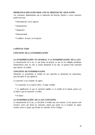 32
PROBLEMAS RELACIONADOS CON EL PROCESO DE APLICACIÓN
Las cuestiones fundamentales que la aplicación del derecho objetivo a casos concretos
puede provocar:
* Determinación de la vigencia.
* Interpretación
* Integración
* Retroactividad
* Conflictos de leyes en el espacio.
CAPÍTULO XXIII
CONCEPTO DE LA INTERPRETACIÓN
LA INTERPRETACIÓN EN GENERAL Y LA INTERPRETACIÓN DE LA LEY
La interpretación de la ley es una forma sui generis, es uno de los múltiples problemas
interpretativos pues no solo se puede interpretar la ley sino, en general toda expresión
que encierre un sentido.
CONCEPTO DE INTERPRETACIÓN
Interpretar es desentrañar el sentido de una expresión se interpretan las expresiones,
para descubrir lo que significan.
La expresión es un conjunto de signos:
* La expresión en su aspecto físico, el signo sensible.
* La significación, lo que la expresión significa es el sentido de la misma, parece ser
el objeto a que la expresión se refiere.
* El objeto
LA INTERPRETACIÓN DE LA LEY CONCEPTO
La interpretación de la ley, es descubrir el sentido que esta encierra. La ley aparece ante
nosotros como una forma de expresión, misma que puede ser el conjunto de signos
escritos sobre el papel, que forman los artículos de los Códigos.
 