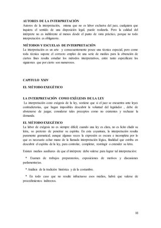 33
AUTORES DE LA INTERPRETACIÓN
Autores de la interpretación, misma que no es labor exclusiva del juez, cualquiera que
inquiera el sentido de una disposición legal, puede realizarla. Pero la calidad del
intérprete no es indiferente al menos desde el punto de vista práctico, porque no todo
interpretación es obligatorio.
MÉTODOS Y ESCUELAS DE INTERPRETACIÓN
La interpretación es un arte y consecuentemente posee una técnica especial, pero como
toda técnica supone el correcto empleo de una serie de medios para la obtención de
ciertos fines resulta estudiar los métodos interpretativos, entre tanto especificare los
siguientes que por cierto son numerosos.
CAPITULO XXIV
EL MÉTODO EXEGÉTICO
LA INTERPRETACIÓN COMO EXÉGESIS DE LA LEY
La interpretación cono exégesis de la ley, sostiene que si el juez se encuentra ante leyes
contradictorias, que hagan imposibles descubrir la voluntad del legislador , debe de
abstenerse de juzgar, considerar tales preceptos como no existentes y rechazar la
demanda.
EL MÉTODO EXEGÉTICO
La labor de exégesis no es siempre difícil; cuando una ley es clara, no es lícito eludir su
letra, so pretexto de penetrar su espíritu. En esta coyuntura, la interpretación resulta
puramente gramatical; aunque algunas veces la expresión es oscura e incompleta por lo
que es necesario echar mano de la llamada interpretación lógica, finalidad que estriba en
descubrir el espíritu de la ley, para controlar, completar, restringir o extender su letra.
Existen medios auxiliares de que el intérprete debe valerse para lograr tal interpretación:
* Examen de trabajos preparatorios, exposiciones de motivos y discusiones
parlamentarias.
* Análisis de la tradición histórica y de la costumbre.
* En todo caso que no resulte infructuoso esos medios, habrá que valerse de
procedimientos indirectos.
 