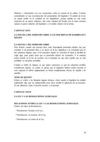 35
Histórica y relacionadas con sus convicciones sobre la esencia de la cultura. Consiste
esencialmente en una reconstrucción del pensamiento del legislador. El sentido de la ley
no puede residir en la voluntad de los legisladores, porque aquella no vale como
expresión de un querer subjetivo, sino como voluntad del Estado, por lo tanto conviene
separar el querer subjetivo del legislador y el sentido objetivo de la norma.
CAPITULO XXVI
LA ESCUELA DEL DERECHO LIBRE Y LAS DOCTRINAS DE RADBRUCH Y
KELSEN
LA ESCUELA DEL DERECHO LIBRE
Para Kelsen, cuando una persona hace valer determinada pretensión jurídica, hay que
examinar si tal pretensión tiene o no apoyo en la ley, llegándose a la conclusión que no
hay autenticas lagunas, pues si los preceptos legales no conceden al sujeto la facultad de
exigir algo, pues quiere decir que su pretensión deberá ser rechazada. Y la solución
estará basada en la ley de acuerdo con el principio de que todo aquello que no está
prohibido se encuentra permitido.
Cuando se habla de lagunas, lo que quiere expresarse es que las soluciones posibles
considérense injustas, en cuanto se piensa que el legislador hubiera tenido presente el
caso especial, lo habría reglamentado en forma completamente diversa de aquella o de
aquellas.
TESIS DE KELSEN
Kelsen se refiere a las llamadas lagunas técnicas, existe cuando el legislador ha omitido
reglamentar algo que era indispensable para hacer posible la aplicación de un precepto.
Es una diferencia entre el derecho positivo y el deseado.
CAPITULO XXVII
LA LEY Y LAS RESOLUCIONES JUDICIALES
RELACIONES ENTRE LA LEY Y LAS RESOLUCIONES JUDICIALES
Existen tres tipos de Resoluciones:
* Resoluciones basadas en la Ley.
* Resoluciones en ausencia de la Ley.
* Resoluciones en contra de la Ley.
 