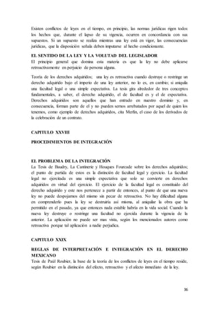 36
Existen conflictos de leyes en el tiempo, en principio, las normas jurídicas rigen todos
los hechos que, durante el lapso de su vigencia, ocurren en concordancia con sus
supuestos. Si un supuesto se realiza mientras una ley está en vigor, las consecuencias
jurídicas, que la disposición señala deben imputarse al hecho condicionante.
EL SENTIDO DE LA LEY Y LA VOLUTAD DEL LEGISLADOR
El principio general que domina esta materia es que la ley no debe aplicarse
retroactivamente en perjuicio de persona alguna.
Teoría de los derechos adquiridos; una ley es retroactiva cuando destruye o restringe un
derecho adquirido bajo el imperio de una ley anterior, no lo es, en cambio; si aniquila
una facultad legal o una simple expectativa. La tesis gira alrededor de tres conceptos
fundamentales, a saber, el derecho adquirido, el de facultad es y el de expectativa.
Derechos adquiridos son aquellos que han entrado en nuestro dominio y, en
consecuencia, forman parte de el y no pueden sernos arrebatados por aquel de quien los
tenemos, como ejemplo de derechos adquiridos, cita Merlín, el caso de los derivados de
la celebración de un contrato.
CAPITULO XXVIII
PROCEDIMIENTOS DE INTEGRACIÓN
EL PROBLEMA DE LA INTEGRACIÓN
La Tesis de Baudry, La Cantinerie y Houques Fourcade sobre los derechos adquiridos;
el punto de partida de estos es la distinción de facultad legal y ejercicio. La facultad
legal no ejercitada es una simple expectativa que solo se convierte en derechos
adquiridos en virtud del ejercicio. El ejercicio de la facultad legal es constituido del
derecho adquirido y este nos pertenece a partir de entonces, al punto de que una nueva
ley no puede despojarnos del mismo sin pecar de retroactiva. No hay dificultad alguna
en comprenderlo pues la ley se destruiría así misma, al aniquilar la obra que ha
permitido en el pasado, ya que entonces nada estable habría en la vida social. Cuando la
nueva ley destruye o restringe una facultad no ejercida durante la vigencia de la
anterior. La aplicación no puede ser mas vista, según los mencionados autores como
retroactiva porque tal aplicación a nadie perjudica.
CAPITULO XXIX
REGLAS DE INTERPRETACIÓN E INTEGRACIÓN EN EL DERECHO
MEXICANO
Tesis de Paúl Roubier, la base de la teoría de los conflictos de leyes en el tiempo reside,
según Roubier en la distinción del efecto, retroactivo y el afecto inmediato de la ley.
 