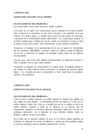 37
CAPITULO XXX
CONFLICTOS DE LEYES EN EL TIEMPO
PLANTEAMIENTO DEL PROBLEMA
Las normas legales tienen efecto retroactivo cuando se aplican;
Si la nueva ley se aplica a las consecuencias aun no realizadas de un hecho ocurrido
bajo el imperio de la precedente, no tiene efecto retroactivo si no, inmediato, en lo que
respecta a los hechos futuros, es evidente que la nueva ley nunca puede ser retroactiva,
el problema de la retroactividad plantea relativamente a las consecuencias jurídicas de
un hecho realizado bajo el imperio de una ley, cuando en el momento en el que se inicia
la vigencia de una nueva norma. Tales consecuencias no han acabado de producirse.
Excepciones al principio de la irretroactividad de la ley; en materia de retroactividad
hay dos problemas fundamentales, el primero estriba en establecer cuando la aplicación
de una ley es retroactiva. El segundo, en determinar cuando puede una ley aplicarse
retroactivamente.
¿En qué casos debe la ley debe aplicarse retroactivamente? La aplicación retroactiva es
lícita en aquellos casos en que a nadie perjudica.
Excepciones al principio de irretroactividad en materia penal. El principio general de
que ninguna ley debe producir efectos retroactivos en perjuicio de personas alguna,
llegase a la conclusión de que la retroactividad es lícita cuando lejos de perjudicar,
beneficia a los particulares.
CAPITULO XXXI
CONFLICTO DE LEYES EN EL ESPACIO
PLANTEAMIENTO DEL PROBLEMA
Toda ley tiene un ámbito temporal y un ámbito especial de vigencia. Esto significa que
solo obliga por cierto tiempo y en determinada porción del espacio en lo que toca al
ámbito temporal, hemos visto como ya es posible que una ley se aplique no solo a los
hechos jurídicos ocurridos a partir de la iniciación de su vigencia, sino las
consecuencias normativas de derechos anteriores, inicialmente regidos por otra ley. Los
problemas relacionados con la aplicación de leyes diferentes ámbitos, suelen ser
llamados conflictos de leyes en el tiempo.
Se ha dicho que la expresión conflictos de leyes no es correcta, porque tratándose de
problemas de aplicación de normas de diferentes se piensa que seria preferible emplear
la expresión problemas sobre la autoridad extraterritorial de la ley.
 