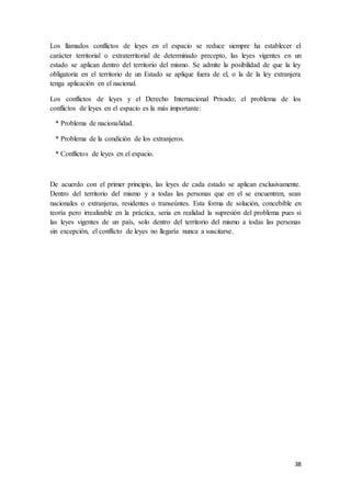 38
Los llamados conflictos de leyes en el espacio se reduce siempre ha establecer el
carácter territorial o extraterritorial de determinado precepto, las leyes vigentes en un
estado se aplican dentro del territorio del mismo. Se admite la posibilidad de que la ley
obligatoria en el territorio de un Estado se aplique fuera de el, o la de la ley extranjera
tenga aplicación en el nacional.
Los conflictos de leyes y el Derecho Internacional Privado; el problema de los
conflictos de leyes en el espacio es la más importante:
* Problema de nacionalidad.
* Problema de la condición de los extranjeros.
* Conflictos de leyes en el espacio.
De acuerdo con el primer principio, las leyes de cada estado se aplican exclusivamente.
Dentro del territorio del mismo y a todas las personas que en el se encuentren, sean
nacionales o extranjeras, residentes o transeúntes. Esta forma de solución, concebible en
teoría pero irrealizable en la práctica, seria en realidad la supresión del problema pues si
las leyes vigentes de un país, solo dentro del territorio del mismo a todas las personas
sin excepción, el conflicto de leyes no llegaría nunca a suscitarse.
 