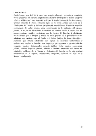 39
CONCLUSION
Garcia Maynez nos llevó de la mano para aprender el carácter normativo o enunciativo
de los preceptos del Derecho, al plantearnos el primer interrogante de nuestra disciplina:
¿Qué es el Derecho?, para enseguida referirnos la teoría kantiana de los imperativos y
terminar criticando la clásica estructura lógica de la norma jurídica del padre de la
Teoría pura del Derecho y decirnos que pasa por alto el término de derecho subjetivo,
complemento del deber jurídico, como consecuencias de la realización del supuesto
jurídico. Y así, no va deslindando las nociones del Derecho del de la Moral y de los
convencionalismos sociales; prosiguiendo con las fuentes del Derecho, la clasificación
de las normas que lo integran y darnos las bases prístinas de la problemática de las
relaciones que mediante entre el Estado y el Orden Jurídico. En forma sistemática -
pretensión que obtiene cabalmente- nos explica las disciplinas fundamentales y
auxiliares que estudian al Derecho. Nos prepara ya para aprender lo que denomina los
conceptos jurídicos fundamentales: supuesto jurídico, hecho jurídico, consecuencia
jurídica, derecho subjetivo, persona, sanción y coacción. Finalmente nos enseña los
principales problemas de la Técnica o Aplicación del Derecho en la vida práctica:
determinación de la vigencia, interpretación, integración, conflictos de leyes en el
tiempo y en el espacio.
 