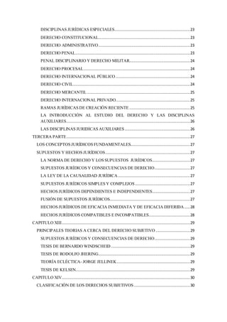 DISCIPLINAS JURÍDICAS ESPECIALES..................................................................23
DERECHO CONSTITUCIONAL................................................................................23
DERECHO ADMINISTRATIVO................................................................................23
DERECHO PENAL....................................................................................................23
PENAL DISCIPLINARIO Y DERECHO MILITAR.....................................................24
DERECHO PROCESAL.............................................................................................24
DERECHO INTERNACIONAL PÚBLICO .................................................................24
DERECHO CIVIL......................................................................................................24
DERECHO MERCANTIL..........................................................................................25
DERECHO INTERNACIONAL PRIVADO.................................................................25
RAMAS JURÍDICAS DE CREACIÓN RECIENTE .....................................................25
LA INTRODUCCIÓN AL ESTUDIO DEL DERECHO Y LAS DISCIPLINAS
AUXILIARES............................................................................................................26
LAS DISCIPLINAS JURIDICAS AUXILIARES .........................................................26
TERCERA PARTE............................................................................................................27
LOS CONCEPTOS JURÍDICOS FUNDAMENTALES....................................................27
SUPUESTOS Y HECHOS JURÍDICOS..........................................................................27
LA NORMA DE DERECHO Y LOS SUPUESTOS JURÍDICOS.................................27
SUPUESTOS JURÍDICOS Y CONSECUENCIAS DE DERECHO...............................27
LA LEY DE LA CAUSALIDAD JURÍDICA...............................................................27
SUPUESTOS JURÍDICOS SIMPLES Y COMPLEJOS ................................................27
HECHOS JURÍDICOS DEPENDIENTES E INDEPENDIENTES.................................27
FUSIÓN DE SUPUESTOS JURÍDICOS......................................................................27
HECHOS JURÍDICOS DE EFICACIA INMEDIATA Y DE EFICACIA DIFERIDA.....28
HECHOS JURÍDICOS COMPATIBLES E INCOMPATIBLES....................................28
CAPITULO XIII................................................................................................................29
PRINCIPALES TEORIAS A CERCA DEL DERECHO SUBJETIVO ..............................29
SUPUESTOS JURÍDICOS Y CONSECUENCIAS DE DERECHO...............................29
TESIS DE BERNARDO WINDSCHEID .....................................................................29
TESIS DE RODOLFO JHERING................................................................................29
TEORÍA ECLÉCTICA- JORGE JELLINEK................................................................29
TESIS DE KELSEN....................................................................................................29
CAPITULO XIV................................................................................................................30
CLASIFICACIÓN DE LOS DERECHOS SUBJETIVOS .................................................30
 