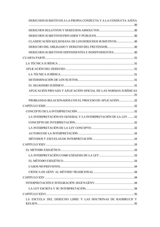 DERECHOS SUBJETIVOS A LA PROPIA CONDUCTA Y A LA CONDUCTA AJENA
..................................................................................................................................30
DERECHOS RELATIVOS Y DERECHOS ABSOLUTOS...........................................30
DERECHOS SUBJETIVOS PRIVADOS Y PÚBLICOS...............................................30
CLASIFICACIÓN KELSENIANA DE LOS DERECHOS SUBJETIVOS......................30
DERECHO DEL OBLIGADO Y DERECHO DEL PRETENSOR.................................30
DERECHOS SUBJETIVOS DEPENDIENTES E INDEPENDIENTES.........................30
CUARTA PARTE..............................................................................................................31
LA TÉCNICA JURÍDICA ..............................................................................................31
APLICACIÓN DEL DERECHO.....................................................................................31
LA TÉCNICA JURÍDICA...........................................................................................31
DETERMINACIÓN DE LOS SUJETOS......................................................................31
EL SILOGISMO JURÍDICO.......................................................................................31
APLICACIÓN PRIVADA Y APLICACIÓN OFICIAL DE LAS NORMAS JURÍDICAS
..................................................................................................................................31
PROBLEMAS RELACIONADOS CON EL PROCESO DE APLICACIÓN..................32
CAPÍTULO XXIII .............................................................................................................32
CONCEPTO DE LA INTERPRETACIÓN ......................................................................32
LA INTERPRETACIÓN EN GENERAL Y LA INTERPRETACIÓN DE LA LEY........32
CONCEPTO DE INTERPRETACIÓN.........................................................................32
LA INTERPRETACIÓN DE LA LEY CONCEPTO.....................................................32
AUTORES DE LA INTERPRETACIÓN .....................................................................33
MÉTODOS Y ESCUELAS DE INTERPRETACIÓN ...................................................33
CAPITULO XXIV .............................................................................................................33
EL MÉTODO EXEGÉTICO...........................................................................................33
LA INTERPRETACIÓN COMO EXÉGESIS DE LA LEY...........................................33
EL MÉTODO EXEGÉTICO........................................................................................33
CASOS NO PREVISTOS............................................................................................34
CRÍTICA DE GÉNY AL MÉTODO TRADICIONAL..................................................34
CAPITULO XXV ..............................................................................................................34
INTERPRETACIÓN E INTEGRACIÓN SEGÚN GÉNY.................................................34
LA LEY ESCRITA Y SU INTERPRETACIÓN............................................................34
CAPITULO XXVI.............................................................................................................35
LA ESCUELA DEL DERECHO LIBRE Y LAS DOCTRINAS DE RADBRUCH Y
KELSEN........................................................................................................................35
 