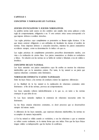 1
CAPITULO I
CONCEPTOS Y NORMAS DE LEY NATURAL
JUICIOS ENUNCIATIVOS Y JUICIOS NORMATIVOS
La palabra norma suele usarse en dos sentidos: uno amplio; latu sensu aplicase a toda
regla de comportamiento, obligatoria o no. Y otro estricto: strico sensu corresponde a lo
que impone deberes o confiere derechos.
Las reglas prácticas cuyo cumplimiento es potestativo se llaman reglas técnicas. A las
que tienen carácter obligatorio o son atribuidas de facultades les damos el nombre de
normas. Estas imponen deberes o conceden derechos, mientras los juicios enunciativos
se refieren siempre, como su denominación lo indica a lo que es.
Las reglas prácticas de cumplimiento potestativo prescriben determinados medios, con
vista a la realización de ciertos fines. Los juicios enunciativos se dividen en verdaderos
y falsos. En relación con las normas no se habla de verdad o falsedad, si no de validez o
invalidez.
CONCEPTO DE LEY NATURAL
Las leyes naturales son juicios enunciativos cuyo fin estriba en mostrar las relaciones
indefectibles que en la naturaleza existen. Por tanto, la ley natural es un juicio que
expresa relaciones constantes entre fenómenos.
NORMAS DE CONDUCTA Y LEYES NATURALES
Entre las leyes físicas y las normas de conducta existen las siguientes diferencias:
a) La finalidad de la ley natural es la explicación de relaciones constantes entre
fenómenos: el fin de las normas, provoca un comportamiento.
Las leyes naturales refieren indefectiblemente a lo que es, en tanto a las normas
estatuyen lo que debe de ser.
b) Las leyes naturales implican la existencia de relaciones necesarias entre los
fenómenos.
La ley física enuncia relaciones constantes, es decir procesos que se desenvuelven
siempre del mismo modo.
A diferencia de las leyes naturales, que expresan relaciones indefectibles, las normas no
se cumplen de manera inejecutable.
c) Un ley natural es válida cuando es verdadera, o sea las relaciones a que se enuncian
se refiere ocurre realmente, en la misma forma que este indica. Para que las leyes físicas
tengan validez es indispensable que los hechos lo confirmen.
 
