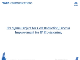 © Copyright 2011 Tata Communications Ltd. All rights reserved. (Enter information) Topic | Title
Six Sigma Project for Cost Reduction/Process
Improvement for IP Provisioning
 