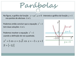 Parábolas
Na figura, o gráfico da função interseta o gráfico da função
nos pontos de abcissas -1 e 1.
Podemos então concluir que a equação
tem duas soluções -1 e 1.
0,2
 aaxy 1y
12
x
Podemos resolver a equação
usando a definição de raiz quadrada.
12
x
 1,1
11112


S
xxxx
 