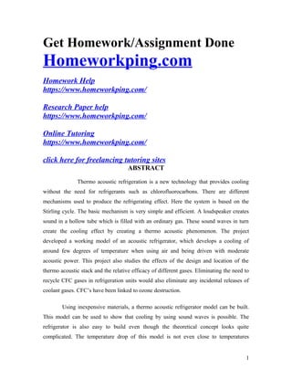 Get Homework/Assignment Done
Homeworkping.com
Homework Help
https://www.homeworkping.com/
Research Paper help
https://www.homeworkping.com/
Online Tutoring
https://www.homeworkping.com/
click here for freelancing tutoring sites
ABSTRACT
Thermo acoustic refrigeration is a new technology that provides cooling
without the need for refrigerants such as chlorofluorocarbons. There are different
mechanisms used to produce the refrigerating effect. Here the system is based on the
Stirling cycle. The basic mechanism is very simple and efficient. A loudspeaker creates
sound in a hollow tube which is filled with an ordinary gas. These sound waves in turn
create the cooling effect by creating a thermo acoustic phenomenon. The project
developed a working model of an acoustic refrigerator, which develops a cooling of
around few degrees of temperature when using air and being driven with moderate
acoustic power. This project also studies the effects of the design and location of the
thermo acoustic stack and the relative efficacy of different gases. Eliminating the need to
recycle CFC gases in refrigeration units would also eliminate any incidental releases of
coolant gases. CFC’s have been linked to ozone destruction.
Using inexpensive materials, a thermo acoustic refrigerator model can be built.
This model can be used to show that cooling by using sound waves is possible. The
refrigerator is also easy to build even though the theoretical concept looks quite
complicated. The temperature drop of this model is not even close to temperatures
1
 