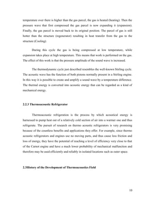 temperature over there is higher than the gas parcel, the gas is heated (heating). Then the
pressure wave that first compressed the gas parcel is now expanding it (expansion).
Finally, the gas parcel is moved back to its original position. The parcel of gas is still
hotter than the structure (regenerator) resulting in heat transfer from the gas to the
structure (Cooling).
During this cycle the gas is being compressed at low temperature, while
expansion takes place at high temperature. This means that work is performed on the gas.
The effect of this work is that the pressure amplitude of the sound wave is increased.
The thermodynamic cycle just described resembles the well-known Stirling cycle.
The acoustic wave has the function of both pistons normally present in a Stirling engine.
In this way it is possible to create and amplify a sound wave by a temperature difference.
The thermal energy is converted into acoustic energy that can be regarded as a kind of
mechanical energy.
2.2.3 Thermoacoustic Refrigerator
Thermoacoustic refrigeration is the process by which acoustical energy is
harnessed to pump heat out of a relatively cold section of air into a warmer one and thus
refrigerate. The pursuit of research on thermo acoustic refrigerators is very promising
because of the countless benefits and applications they offer. For example, since thermo
acoustic refrigerators and engines use no moving parts, and thus cause less friction and
loss of energy, they have the potential of reaching a level of efficiency very close to that
of the Carnot engine and have a much lower probability of mechanical malfunction and
therefore may be used efficiently and reliably in isolated locations such as outer space.
2.3History of the Development of Thermoacoustics Field
10
 