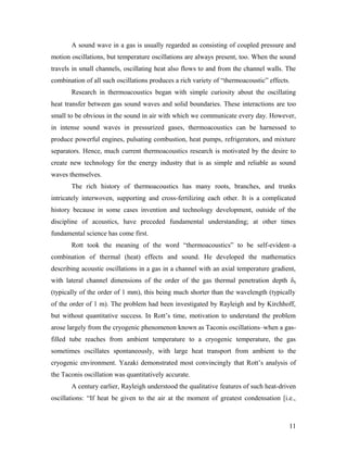 A sound wave in a gas is usually regarded as consisting of coupled pressure and
motion oscillations, but temperature oscillations are always present, too. When the sound
travels in small channels, oscillating heat also flows to and from the channel walls. The
combination of all such oscillations produces a rich variety of “thermoacoustic” effects.
Research in thermoacoustics began with simple curiosity about the oscillating
heat transfer between gas sound waves and solid boundaries. These interactions are too
small to be obvious in the sound in air with which we communicate every day. However,
in intense sound waves in pressurized gases, thermoacoustics can be harnessed to
produce powerful engines, pulsating combustion, heat pumps, refrigerators, and mixture
separators. Hence, much current thermoacoustics research is motivated by the desire to
create new technology for the energy industry that is as simple and reliable as sound
waves themselves.
The rich history of thermoacoustics has many roots, branches, and trunks
intricately interwoven, supporting and cross-fertilizing each other. It is a complicated
history because in some cases invention and technology development, outside of the
discipline of acoustics, have preceded fundamental understanding; at other times
fundamental science has come first.
Rott took the meaning of the word “thermoacoustics” to be self-evident–a
combination of thermal (heat) effects and sound. He developed the mathematics
describing acoustic oscillations in a gas in a channel with an axial temperature gradient,
with lateral channel dimensions of the order of the gas thermal penetration depth δk
(typically of the order of 1 mm), this being much shorter than the wavelength (typically
of the order of 1 m). The problem had been investigated by Rayleigh and by Kirchhoff,
but without quantitative success. In Rott’s time, motivation to understand the problem
arose largely from the cryogenic phenomenon known as Taconis oscillations–when a gas-
filled tube reaches from ambient temperature to a cryogenic temperature, the gas
sometimes oscillates spontaneously, with large heat transport from ambient to the
cryogenic environment. Yazaki demonstrated most convincingly that Rott’s analysis of
the Taconis oscillation was quantitatively accurate.
A century earlier, Rayleigh understood the qualitative features of such heat-driven
oscillations: “If heat be given to the air at the moment of greatest condensation [i.e.,
11
 