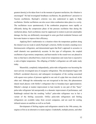 greatest density] or be taken from it at the moment of greatest rarefaction, the vibration is
encouraged.” He had investigated Sondhauss oscillations, the glassblowers’ precursor to
Taconis oscillations. Rayleigh’s criterion was also understood to apply to Rijke
oscillations. Similar oscillations can also occur when combustion takes place in a cavity.
The oscillations occur spontaneously if the combustion progresses more rapidly or
efficiently during the compression phase of the pressure oscillation than during the
rarefaction phase. Such oscillations must be suppressed in rockets to prevent catastrophic
damage, but they are deliberately encouraged in some gas-fired residential furnaces and
hot-water heaters to improve their efficiency.
Applying Rott’s mathematics to a situation where the temperature gradient along
the channel was too weak to satisfy Rayleigh’s criterion, Hofler invented a standing-wave
thermoacoustic refrigerator, and demonstrated again that Rott’s approach to acoustics in
small channels was quantitatively accurate. In this type of refrigerator, the coupled
oscillations of gas motion, temperature, and heat transfer in the sound wave are phased in
time so that heat is absorbed from a load at low temperature and waste heat is rejected to
a sink at higher temperature. The offspring of Hofler’s refrigerator are still under study
today.
Meanwhile, completely independently, pulse-tube refrigeration was becoming the
most actively investigated area of cryogenic refrigeration. This development began with
Gifford’s accidental discovery and subsequent investigation of the cooling associated
with square-wave pulses of pressure applied to one end of a pipe that was closed at the
other end. Although the relationship was not recognized at the time, this phenomenon
shared much physics with Hofler’s refrigerator (but in boundary-layer approximation).
Mikulin’s attempt at modest improvement in heat transfer in one part of this “basic”
pulse-tube refrigerator led unexpectedly to a dramatic improvement of performance, and
Radebaugh realized that the resulting “orifice” pulse-tube refrigerator was in fact a
variant of the Stirling cryocooler. Orifice pulse-tube refrigerators and Stirling
refrigerators are available today from several companies, and are used for cooling
infrared sensors on satellites as well as on Earth.
Development of Stirling engines and refrigerators started in the 19th century, the
engines at first as an alternative to steam engines. Crankshafts, multiple pistons, and other
12
 