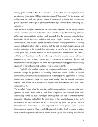 moving parts seemed at first to be essential. An important modern chapter in their
development began in the 1970s with the invention of “free-piston” Stirling engines and
refrigerators, in which each piston’s motion is determined by interactions between the
piston’s dynamics and the gas’s dynamics rather than by a crankshaft and connecting rod.
Analysis of
Such complex, coupled phenomenon is complicated, because the oscillating motion
causes oscillating pressure differences while simultaneously the oscillating pressure
differences cause oscillating motion. Urieli analyzed these by assuming sinusoidal time
oscillations of all important variables and using complex numbers to account for
amplitudes and time phases. Ceperley added an additional acoustic perspective to Stirling
engines and refrigerators when he realized that the time phasing between pressure and
motion oscillations in the heart of their regenerators is that of a traveling acoustic wave.
Many years later, acoustic versions of such engines were demonstrated by Yazaki,
deBlok, and Backhaus, the latter achieving a heat-to-acoustic energy efficiency
comparable to that of other mature energy conversion technologies. Stirling and
thermoacoustic-Stirling engines are under development today for applications including
spacecraft power and combined-heat-and-power systems on Earth.
Typically, the interface between one component and another is accompanied by a
dramatic change in geometry or boundary conditions, which enables a desired
macroscopic phenomenon such as refrigeration. For example, the regenerators of Stirling
engines and refrigerators have pore sizes much smaller than the thermal penetration
depthδk, and stacks of standing-wave engines and refrigerators have pore sizes
comparable to δk.
The so-called “pulse tubes” in pulse-tube refrigerators and other open spaces in other
systems are much wider than δk, and these components are insulated from their
surroundings while the heat exchangers abutting them are tied to external thermal
reservoirs. Wheatley highlighted the importance of the abrupt changes in the gas’s
environment at such interfaces between components by using the phrase “broken
thermodynamic symmetry.” In one important new development based on the
thermoacoustic approach, Olson extended Rott’s analysis of Rayleigh streaming in a tube
with an axial temperature gradient to include arbitrary p—u time phasing, and showed
13
 