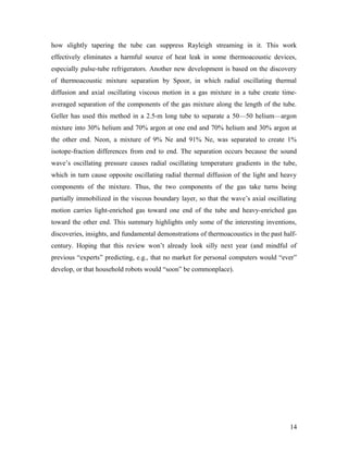 how slightly tapering the tube can suppress Rayleigh streaming in it. This work
effectively eliminates a harmful source of heat leak in some thermoacoustic devices,
especially pulse-tube refrigerators. Another new development is based on the discovery
of thermoacoustic mixture separation by Spoor, in which radial oscillating thermal
diffusion and axial oscillating viscous motion in a gas mixture in a tube create time-
averaged separation of the components of the gas mixture along the length of the tube.
Geller has used this method in a 2.5-m long tube to separate a 50—50 helium—argon
mixture into 30% helium and 70% argon at one end and 70% helium and 30% argon at
the other end. Neon, a mixture of 9% Ne and 91% Ne, was separated to create 1%
isotope-fraction differences from end to end. The separation occurs because the sound
wave’s oscillating pressure causes radial oscillating temperature gradients in the tube,
which in turn cause opposite oscillating radial thermal diffusion of the light and heavy
components of the mixture. Thus, the two components of the gas take turns being
partially immobilized in the viscous boundary layer, so that the wave’s axial oscillating
motion carries light-enriched gas toward one end of the tube and heavy-enriched gas
toward the other end. This summary highlights only some of the interesting inventions,
discoveries, insights, and fundamental demonstrations of thermoacoustics in the past half-
century. Hoping that this review won’t already look silly next year (and mindful of
previous “experts” predicting, e.g., that no market for personal computers would “ever”
develop, or that household robots would “soon” be commonplace).
14
 