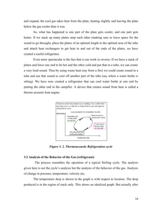 and expand, the cool gas takes heat from the plate, heating slightly and leaving the plate
below the gas cooler than it was.
So, what has happened is one part of the plate gets cooler, and one part gets
hotter. If we stack up many plates atop each other (making sure to leave space for the
sound to go through), place the plates of an optimal length in the optimal area of the tube
and attach heat exchangers to get heat in and out of the ends of the plates, we have
created a useful refrigerator.
Even more spectacular is the fact that it can work in reverse. If we have a stack of
plates and force one end to be hot and the other cold and put that in a tube, we can create
a very loud sound. Thus by using waste heat (say from a fire) we could create sound in a
tube and use that sound to cool off another part of the tube (say where a water bottle is
sitting). We have now created a refrigerator that can cool water bottle at one end by
putting the other end in the campfire. A device that creates sound from heat is called a
thermo acoustic heat engine.
Figure 3. 2. Thermoacoustic Refrigeration cycle
3.2 Analysis of the Behavior of the Gas (refrigerant)
The process resembles the operation of a typical Stirling cycle. The analysis
given here is not the cycle’s analysis but the analysis of the behavior of the gas. Analysis
of change in pressure, temperature, velocity etc;
The temperature drop is shown in the graph is with respect to location. The drop
produced is in the region of stack only. This shows an idealized graph. But actually after
16
 