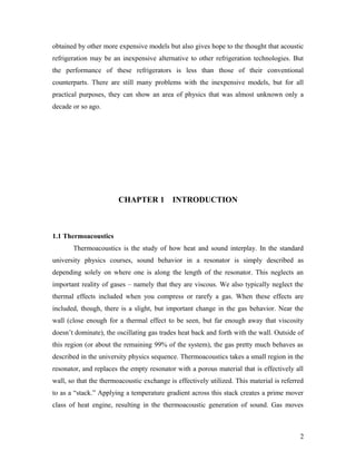 obtained by other more expensive models but also gives hope to the thought that acoustic
refrigeration may be an inexpensive alternative to other refrigeration technologies. But
the performance of these refrigerators is less than those of their conventional
counterparts. There are still many problems with the inexpensive models, but for all
practical purposes, they can show an area of physics that was almost unknown only a
decade or so ago.
CHAPTER 1 INTRODUCTION
1.1 Thermoacoustics
Thermoacoustics is the study of how heat and sound interplay. In the standard
university physics courses, sound behavior in a resonator is simply described as
depending solely on where one is along the length of the resonator. This neglects an
important reality of gases – namely that they are viscous. We also typically neglect the
thermal effects included when you compress or rarefy a gas. When these effects are
included, though, there is a slight, but important change in the gas behavior. Near the
wall (close enough for a thermal effect to be seen, but far enough away that viscosity
doesn’t dominate), the oscillating gas trades heat back and forth with the wall. Outside of
this region (or about the remaining 99% of the system), the gas pretty much behaves as
described in the university physics sequence. Thermoacoustics takes a small region in the
resonator, and replaces the empty resonator with a porous material that is effectively all
wall, so that the thermoacoustic exchange is effectively utilized. This material is referred
to as a “stack.” Applying a temperature gradient across this stack creates a prime mover
class of heat engine, resulting in the thermoacoustic generation of sound. Gas moves
2
 