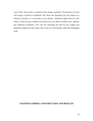(wave front). Thus work is a function of the change in position. The derivative of work
with respect to position is displayed. This shows the dissipation per unit volume as a
function of position. It is maximum at one thermal penetration depth from the wall,
which is where the gas is farthest from both of the two ideal, reversible cases; adiabatic
and isothermal oscillations. Also note the interesting fact that the gas roughly four
penetration depths from the surface does work on its surrounding, rather than dissipating
work.
CHAPTER 4 MODEL CONSTRUCTION AND RESULTS
20
 