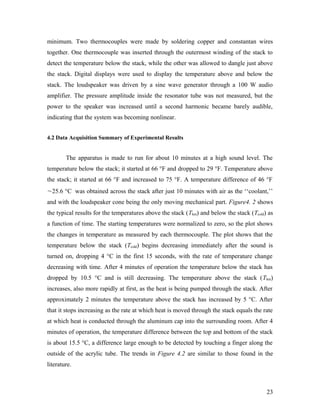 minimum. Two thermocouples were made by soldering copper and constantan wires
together. One thermocouple was inserted through the outermost winding of the stack to
detect the temperature below the stack, while the other was allowed to dangle just above
the stack. Digital displays were used to display the temperature above and below the
stack. The loudspeaker was driven by a sine wave generator through a 100 W audio
amplifier. The pressure amplitude inside the resonator tube was not measured, but the
power to the speaker was increased until a second harmonic became barely audible,
indicating that the system was becoming nonlinear.
4.2 Data Acquisition Summary of Experimental Results
The apparatus is made to run for about 10 minutes at a high sound level. The
temperature below the stack; it started at 66 °F and dropped to 29 °F. Temperature above
the stack; it started at 66 °F and increased to 75 °F. A temperature difference of 46 °F
~25.6 °C was obtained across the stack after just 10 minutes with air as the ‘‘coolant,’’
and with the loudspeaker cone being the only moving mechanical part. Figure4. 2 shows
the typical results for the temperatures above the stack (Thot) and below the stack (Tcold) as
a function of time. The starting temperatures were normalized to zero, so the plot shows
the changes in temperature as measured by each thermocouple. The plot shows that the
temperature below the stack (Tcold) begins decreasing immediately after the sound is
turned on, dropping 4 °C in the first 15 seconds, with the rate of temperature change
decreasing with time. After 4 minutes of operation the temperature below the stack has
dropped by 10.5 °C and is still decreasing. The temperature above the stack (Thot)
increases, also more rapidly at first, as the heat is being pumped through the stack. After
approximately 2 minutes the temperature above the stack has increased by 5 °C. After
that it stops increasing as the rate at which heat is moved through the stack equals the rate
at which heat is conducted through the aluminum cap into the surrounding room. After 4
minutes of operation, the temperature difference between the top and bottom of the stack
is about 15.5 °C, a difference large enough to be detected by touching a finger along the
outside of the acrylic tube. The trends in Figure 4.2 are similar to those found in the
literature.
23
 