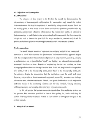 5.1 Objectives and Assumptions
5.1.1 Objectives
The objective of this project is to develop the model for demonstrating the
phenomenon of thermoacoustic refrigeration. By developing such model the project
demonstrates that the drop in temperature is possible by using acoustic waves. There are
no moving parts in this model which makes frictionless operation possible there by
eliminating unnecessary vibrations which makes the system more stable. In addition to
that comparison is made between the conventional refrigerators and the thermoacoustic
refrigerator and is shown that provided the proper equipment, correct analysis of the
process makes this system to reach the performance of the conventional systems.
5.1.2 Assumptions
The word “thermo acoustics” represents one unifying analytical and conceptual
approach to all of these devices and phenomena. The thermoacoustic approach begins
with the assumptions that the oscillations of pressure p, temperature T, density ρ, velocity
u, and entropy s can be thought of as “small” and that they are adequately represented as
sinusoidal functions of time. Results of engineering interest are obtained as time-
averaged products of the oscillating variables: heat fluxes are proportional to the product
of T and u, work to the product of p and u, mass fluxes to the product of ρ and u, etc.
Surprisingly, despite the assumption that the oscillations must be small and mono
frequency, the results of the thermoacoustic approach are usefully accurate even for large
oscillations with substantial harmonic content. The spatial dependences of the amplitudes
and time phases of the oscillating variables can be very complex, varying smoothly
within components and abruptly at the interfaces between components.
In this refrigerator the heat exchangers to transfer heat from and to the system are
not present. The insulation provided is also of low quality. So, while analyzing the
system all these parameters should be kept in view so that an appropriate analysis of the
system is made.
5.2 Analysis of the Model
25
 