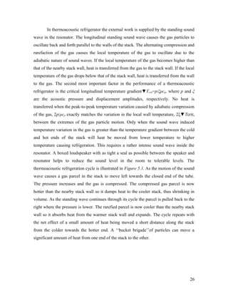 In thermoacoustic refrigerator the external work is supplied by the standing sound
wave in the resonator. The longitudinal standing sound wave causes the gas particles to
oscillate back and forth parallel to the walls of the stack. The alternating compression and
rarefaction of the gas causes the local temperature of the gas to oscillate due to the
adiabatic nature of sound waves. If the local temperature of the gas becomes higher than
that of the nearby stack wall, heat is transferred from the gas to the stack wall. If the local
temperature of the gas drops below that of the stack wall, heat is transferred from the wall
to the gas. The second most important factor in the performance of a thermoacoustic
refrigerator is the critical longitudinal temperature gradient▼Tcrit=p/ξρcp, where p and ξ
are the acoustic pressure and displacement amplitudes, respectively. No heat is
transferred when the peak-to-peak temperature variation caused by adiabatic compression
of the gas, 2p/ρcp exactly matches the variation in the local wall temperature, 2ξ▼Tcrit,
between the extremes of the gas particle motion. Only when the sound wave induced
temperature variation in the gas is greater than the temperature gradient between the cold
and hot ends of the stack will heat be moved from lower temperature to higher
temperature causing refrigeration. This requires a rather intense sound wave inside the
resonator. A boxed loudspeaker with as tight a seal as possible between the speaker and
resonator helps to reduce the sound level in the room to tolerable levels. The
thermoacoustic refrigeration cycle is illustrated in Figure 5.1. As the motion of the sound
wave causes a gas parcel in the stack to move left towards the closed end of the tube.
The pressure increases and the gas is compressed. The compressed gas parcel is now
hotter than the nearby stack wall so it dumps heat to the cooler stack, thus shrinking in
volume. As the standing wave continues through its cycle the parcel is pulled back to the
right where the pressure is lower. The rarefied parcel is now cooler than the nearby stack
wall so it absorbs heat from the warmer stack wall and expands. The cycle repeats with
the net effect of a small amount of heat being moved a short distance along the stack
from the colder towards the hotter end. A ‘‘bucket brigade’’of particles can move a
significant amount of heat from one end of the stack to the other.
26
 