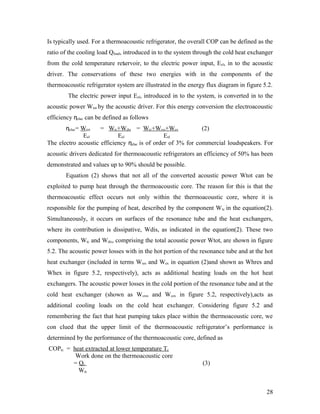 Is typically used. For a thermoacoustic refrigerator, the overall COP can be defined as the
ratio of the cooling load Qload, introduced in to the system through the cold heat exchanger
from the cold temperature reservoir, to the electric power input, Eel, in to the acoustic
driver. The conservations of these two energies with in the components of the
thermoacoustic refrigerator system are illustrated in the energy flux diagram in figure 5.2.
The electric power input Eel, introduced in to the system, is converted in to the
acoustic power Wtot by the acoustic driver. For this energy conversion the electroacoustic
efficiency ηelac can be defined as follows
ηelac= Wtot = Wtc+Wdis = Wtc+Wres+Wex (2)
Eel Eel Eel
The electro acoustic efficiency ηelac is of order of 3% for commercial loudspeakers. For
acoustic drivers dedicated for thermoacoustic refrigerators an efficiency of 50% has been
demonstrated and values up to 90% should be possible.
Equation (2) shows that not all of the converted acoustic power Wtot can be
exploited to pump heat through the thermoacoustic core. The reason for this is that the
thermoacoustic effect occurs not only within the thermoacoustic core, where it is
responsible for the pumping of heat, described by the component Wtc in the equation(2).
Simultaneously, it occurs on surfaces of the resonance tube and the heat exchangers,
where its contribution is dissipative, Wdis, as indicated in the equation(2). These two
components, Wtc and Wdis, comprising the total acoustic power Wtot, are shown in figure
5.2. The acoustic power losses with in the hot portion of the resonance tube and at the hot
heat exchanger (included in terms Wres and Wex in equation (2)and shown as Whres and
Whex in figure 5.2, respectively), acts as additional heating loads on the hot heat
exchangers. The acoustic power losses in the cold portion of the resonance tube and at the
cold heat exchanger (shown as Wcres and Wcex in figure 5.2, respectively),acts as
additional cooling loads on the cold heat exchanger. Considering figure 5.2 and
remembering the fact that heat pumping takes place within the thermoacoustic core, we
con clued that the upper limit of the thermoacoustic refrigerator’s performance is
determined by the performance of the thermoacoustic core, defined as
COPtc = heat extracted at lower temperature Tc
Work done on the thermoacoustic core
= Qc (3)
Wtc
28
 
