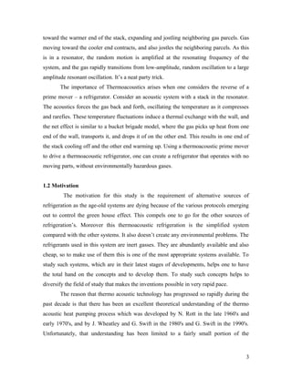 toward the warmer end of the stack, expanding and jostling neighboring gas parcels. Gas
moving toward the cooler end contracts, and also jostles the neighboring parcels. As this
is in a resonator, the random motion is amplified at the resonating frequency of the
system, and the gas rapidly transitions from low-amplitude, random oscillation to a large
amplitude resonant oscillation. It’s a neat party trick.
The importance of Thermoacoustics arises when one considers the reverse of a
prime mover – a refrigerator. Consider an acoustic system with a stack in the resonator.
The acoustics forces the gas back and forth, oscillating the temperature as it compresses
and rarefies. These temperature fluctuations induce a thermal exchange with the wall, and
the net effect is similar to a bucket brigade model, where the gas picks up heat from one
end of the wall, transports it, and drops it of on the other end. This results in one end of
the stack cooling off and the other end warming up. Using a thermoacoustic prime mover
to drive a thermoacoustic refrigerator, one can create a refrigerator that operates with no
moving parts, without environmentally hazardous gases.
1.2 Motivation
The motivation for this study is the requirement of alternative sources of
refrigeration as the age-old systems are dying because of the various protocols emerging
out to control the green house effect. This compels one to go for the other sources of
refrigeration’s. Moreover this thermoacoustic refrigeration is the simplified system
compared with the other systems. It also doesn’t create any environmental problems. The
refrigerants used in this system are inert gasses. They are abundantly available and also
cheap, so to make use of them this is one of the most appropriate systems available. To
study such systems, which are in their latest stages of developments, helps one to have
the total hand on the concepts and to develop them. To study such concepts helps to
diversify the field of study that makes the inventions possible in very rapid pace.
The reason that thermo acoustic technology has progressed so rapidly during the
past decade is that there has been an excellent theoretical understanding of the thermo
acoustic heat pumping process which was developed by N. Rott in the late 1960's and
early 1970's, and by J. Wheatley and G. Swift in the 1980's and G. Swift in the 1990's.
Unfortunately, that understanding has been limited to a fairly small portion of the
3
 