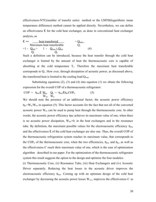 effectiveness-NTU(number of transfer units) method or the LMTD(logarithmic mean
temperature difference) method cannot be applied directly. Nevertheless, we can define
an effectiveness Є for the cold heat exchanger, as done in conventional heat exchanger
analysis, as
Є == heat transferred = Qload
Maximum heat transferable Qc
=1 - Qcdis = 1 - Qcres + Qcex (4)
Qc Qc
Such a definition can be introduced, because the heat transfer through the cold heat
exchanger is limited by the amount of heat the thermoacoustic core is capable of
absorbing at the cold temperature Tc. Therefore the maximum heat transferable
corresponds to Qc. How ever, through dissipation of acoustic power, as discussed above,
the transferred heat is limited to the cooling load Qload.
Substituting equations (2), (3) and (4) into equation (1) we obtain the following
expression for the overall COP of a thermoacoustic refrigerator:
COP = ηelacЄ Wtc Qc = ηelacЄηacCOPtc (5)
Wtot Wtc
We should note the presence of an additional factor, the acoustic power efficiency
ηac=Wtc/Wtot in equation (5). This factor accounts for the fact that not all of the converted
acoustic power Wtot can be used to pump heat through the thermoacoustic core. In other
words, the acoustic power efficiency ηac achieves its maximum value of one, when there
is no acoustic power dissipation, Wdis=0, in the heat exchangers and in the resonance
tube. By definition, the maximum possible values for the electroacoustic efficiency ηelac
and the effectiveness Є of the cold heat exchanger are also one. Thus, the overall COP of
the thermoacoustic refrigeration system reaches its maximum value, that corresponds to
the COPtc of the thermoacoustic core, when the two efficiencies, ηelac and ηac, as well as
the effectiveness Є reach their maximum value of one, which is the case of optimization
algorithm described in our paper. For the optimization of the thermoacoustic refrigerator
system this result suggests the option to the design and optimize the four modules:
(i) Thermoacoustic Core, (ii) Resonance Tube, (iii) Heat Exchangers and (iv) Acoustic
Driver separately. Reducing the heat losses in the acoustic driver improves the
electroacoustic efficiency ηelac. Coming up with an optimum design of the cold heat
exchanger by decreasing the acoustic power losses Wcex, improves the effectiveness Є as
30
 