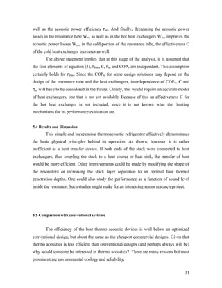 well as the acoustic power efficiency ηac. And finally, decreasing the acoustic power
losses in the resonance tube Wres as well as in the hot heat exchangers Whex improves the
acoustic power losses Wcres in the cold portion of the resonance tube, the effectiveness Є
of the cold heat exchanger increases as well.
The above statement implies that at this stage of the analysis, it is assumed that
the four elements of equation (5), ηelac, Є, ηac and COPtc are independent. This assumption
certainly holds for ηelac. Since the COPtc for some design solutions may depend on the
design of the resonance tube and the heat exchangers, interdependence of COPtc, Є and
ηac will have to be considered in the future. Clearly, this would require an accurate model
of heat exchangers, one that is not yet available. Because of this an effectiveness Є for
the hot heat exchanger is not included, since it is not known what the limiting
mechanisms for its performance evaluation are.
5.4 Results and Discussion
This simple and inexpensive thermoacoustic refrigerator effectively demonstrates
the basic physical principles behind its operation. As shown, however, it is rather
inefficient as a heat transfer device. If both ends of the stack were connected to heat
exchangers, thus coupling the stack to a heat source or heat sink, the transfer of heat
would be more efficient. Other improvements could be made by modifying the shape of
the resonator4 or increasing the stack layer separation to an optimal four thermal
penetration depths. One could also study the performance as a function of sound level
inside the resonator. Such studies might make for an interesting senior research project.
5.5 Comparison with conventional systems
The efficiency of the best thermo acoustic devices is well below an optimized
conventional design, but about the same as the cheapest commercial designs. Given that
thermo acoustics is less efficient than conventional designs (and perhaps always will be)
why would someone be interested in thermo acoustics? There are many reasons but most
prominent are environmental ecology and reliability.
31
 
