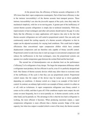 At the present time, the efficiency of thermo acoustic refrigerators is 20-
30% lower than their vapor compression counterparts. Part of that lower efficiency is due
to the intrinsic irreversibility’s of the thermo acoustic heat transport process. These
intrinsic irreversibility’s are also the favorable aspects of the cycle, since they make for
mechanical simplicity, with few or no moving parts. A greater part of the inefficiency of
current thermo acoustic refrigerators is simply due to technical immaturity. With time,
improvements in heat exchangers and other sub-systems should narrow the gap. It is also
likely that the efficiency in many applications will improve due only to the fact that
thermo acoustic refrigerators are well suited to proportional control. One can easily and
continuously control the cooling capacity of a thermo acoustic refrigerator so that its
output can be adjusted accurately for varying load conditions. This could lead to higher
efficiencies than conventional vapor compression chillers which have constant
displacement compressors and are therefore only capable of binary (on/off) control.
Proportional control avoids losses due to start-up surges in conventional compressors and
reduces the inefficiencies in the heat exchangers, since the proportional systems can
operate over smaller temperature gaps between the coolant fluid and the heat load.
The second law of thermodynamics sets an absolute limit on the performance
("efficiency") of a refrigerator of any design. The larger the temperature difference which
a refrigerator must produce, the less efficient it can be, even if it is perfectly designed and
built. One feature of thermo acoustic devices which may allow them to overcome some
of the inefficiency of the cycle is that they can use proportional control. Proportional
control means that the output of the device may be turned up or down gradually
depending on conditions. A dimmer switch on a lamp is an example of this kind of
control. In contrast, an ordinary light switch is an example of binary control-it is either on
or off, with no in-between. A vapor compression refrigerator uses binary control: it
comes on for a while, and then it goes off. If the conditions require more output, the unit
comes on more frequently, but it is never partially on. A thermo acoustic cooler, on the
other hand, can be partially on. The advantage to this is that the less hard a refrigerator is
working, the more efficient it becomes. When producing maximum output, a vapor
compression refrigerator is more efficient than a thermo acoustic fridge of the same
capacity, but when less output is needed (which is most of the time), the thermo acoustic
32
 