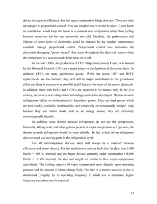 device increases in efficiency, but the vapor compression fridge does not. There are other
advantages to proportional control. You can imagine that it would be nicer if your home
air conditioner would keep the house at a constant cool temperature rather than cycling
between somewhat too hot and somewhat too cold. Similarly, the performance and
lifetime of some types of electronics could be increase by the steadier temperatures
available through proportional control. Proportional control also eliminates the
electronics-damaging "power surges" that occur throughout the electrical system when
the compressor in a conventional chiller turns on or off.
In the mid 1990's, the production of CFC refrigerants (mainly Freon) was banned
by the Montreal Protocol. CFCs are a major player in the depletion of the ozone layer. In
addition, CFC's are nasty greenhouse gasses. While the recent HFC and HCFC
replacements are less harmful, they will still be major contributors to the greenhouse
effect and there is concern over possible health hazards for many of the newer chemicals.
In addition, since both HFCs and HCFCs are expected to be banned early in the 21st
century, an entirely new refrigeration technology needs to be developed. Thermo acoustic
refrigerators utilize no environmentally hazardous gasses. They use inert gasses which
are both readily available, inexhaustible, and completely environmentally benign! And,
because they can utilize waste heat as an energy source, they are extremely
environmentally friendly.
In addition, since thermo acoustic refrigerators do not use the compressors,
lubricants, sliding seals, and other gizmos present in vapor compression refrigerators, the
thermo acoustic refrigerator should be more reliable. In fact, a heat driven refrigerator
does not need any moving parts in the refrigeration cycle!
For all thermodynamic devices, there will always be a trade-off between
efficiency and power density. For the small power devices built thus far (less than 1,400
Btu/hr = 400 W thermal) and the larger devices currently under construction (36,000
Btu/hr = 10 kW thermal), the size and weight are similar to their vapor compression
equivalents. The cooling capacity of vapor compression units depends upon operating
pressure and the amount of phase-change fluid. The size of a thermo acoustic device is
determined (roughly) by its operating frequency. If small size is important, higher
frequency operation may be required.
33
 