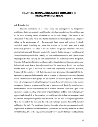 CHAPTER 6 THERMAL-RELAXATION DISSIPATION IN
THERMOACOUSTIC SYSTEMS
6.1. Introduction
Pressure oscillations in a sound wave are accompanied by temperature
oscillations. In the presence of a solid boundary, the heat transfer from the oscillating gas
to the solid boundary causes dissipation of the acoustic energy. This results in the
attenuation of the sound wave. This thermal-relaxation dissipation process has a negative
effect on the performance of thermoacoustic heat pumps and engines. A simple
analytical model describing the interaction between an acoustic wave and a solid
boundary is presented. The effect of the solid material and gas type on thermal-relaxation
dissipation is analyzed. The main result of this model is that the choice of a solid material
with the smallest possible heat capacity per unit area in combination with a gas with the
largest possible heat capacity per unit area minimizes the thermal-relaxation dissipation.
From the different combinations solid-gas used in the calculations, the combination cork-
helium leads to the lowest thermal attenuation of the sound wave. In this case, the heat
transfer from the gas to the wall less damps the temperature oscillations. However,
because of the porosity of cork that may cause some problems, it is suggested that the
combination polyester-helium can be used in practice to minimize the thermal-relaxation
losses. Thermoacoustic heat pumps are devices that use acoustic power to transfer heat
from a low temperature to a high temperature source. Reversibly, thermoacoustic engines
are systems that use a temperature difference to produce sound. Typically, standing-wave
thermoacoustic devices consist mainly of an acoustic resonator filled with a gas. In the
resonator, a stack consisting of a number of parallel plates, and two heat exchangers, are
appropriately installed. In the case of an engine (Figure 6.1), the heat exchangers are used
to maintain a temperature gradient over the stack. The hot heat exchanger supplies heat
Qh to the hot end of the stack and the cold heat exchanger extracts the heat Qc from the
cold end of the stack. The stack is the heart of the engine where the thermoacoustic cycle
is generated. A detailed description of these systems and the way they work can be found
in the literature. One of the ways in which sound waves are affected near solid boundaries
35
 