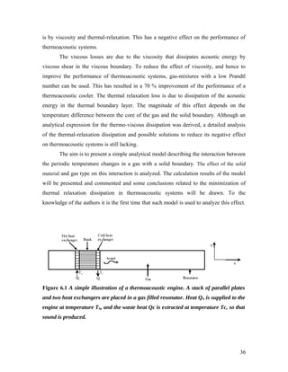is by viscosity and thermal-relaxation. This has a negative effect on the performance of
thermoacoustic systems.
The viscous losses are due to the viscosity that dissipates acoustic energy by
viscous shear in the viscous boundary. To reduce the effect of viscosity, and hence to
improve the performance of thermoacoustic systems, gas-mixtures with a low Prandtl
number can be used. This has resulted in a 70 % improvement of the performance of a
thermoacoustic cooler. The thermal relaxation loss is due to dissipation of the acoustic
energy in the thermal boundary layer. The magnitude of this effect depends on the
temperature difference between the core of the gas and the solid boundary. Although an
analytical expression for the thermo-viscous dissipation was derived, a detailed analysis
of the thermal-relaxation dissipation and possible solutions to reduce its negative effect
on thermoacoustic systems is still lacking.
The aim is to present a simple analytical model describing the interaction between
the periodic temperature changes in a gas with a solid boundary. The effect of the solid
material and gas type on this interaction is analyzed. The calculation results of the model
will be presented and commented and some conclusions related to the minimization of
thermal relaxation dissipation in thermoacoustic systems will be drawn. To the
knowledge of the authors it is the first time that such model is used to analyze this effect.
Figure 6.1 A simple illustration of a thermoacoustic engine. A stack of parallel plates
and two heat exchangers are placed in a gas filled resonator. Heat Qh is supplied to the
engine at temperature Th, and the waste heat Qc is extracted at temperature Tc, so that
sound is produced.
36
 