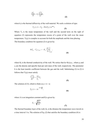 (2)
where ks is the thermal diffusivity of the wall material. We seek a solution of type:
(3)
Where Tm is the mean temperature of the wall and the second term on the right of
equation (3) represents the temperature excess of a point of the wall over the mean
temperature. Tb(y) is complex to account for both the amplitude and the time phasing.
The boundary condition for equation (2) is given by:
(4)
where Ks is the thermal conductivity of the wall. We notice that ks=Ks/ρscs , where ρs and
cs are the density and specific heat per unit mass of the wall, respectively. The parameter
h is the heat transfer coefficient between the gas and the wall. Substituting (3) in (2) it
follows that Tb(y) must satisfy
(5)
The solution of (5), which is finite as y→∞ is:
(6)
where A is an integration constant and δs is given by:
(7)
The thermal boundary layer of the wall, δs, is the distance the temperature wave travels in
a time interval 1/ω. The solution of Eq. (2) that satisfies the boundary condition (4) is:
39
 