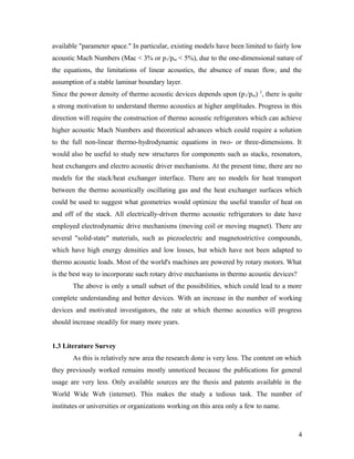available "parameter space." In particular, existing models have been limited to fairly low
acoustic Mach Numbers (Mac < 3% or p1/pm < 5%), due to the one-dimensional nature of
the equations, the limitations of linear acoustics, the absence of mean flow, and the
assumption of a stable laminar boundary layer.
Since the power density of thermo acoustic devices depends upon (p1/pm) 2
, there is quite
a strong motivation to understand thermo acoustics at higher amplitudes. Progress in this
direction will require the construction of thermo acoustic refrigerators which can achieve
higher acoustic Mach Numbers and theoretical advances which could require a solution
to the full non-linear thermo-hydrodynamic equations in two- or three-dimensions. It
would also be useful to study new structures for components such as stacks, resonators,
heat exchangers and electro acoustic driver mechanisms. At the present time, there are no
models for the stack/heat exchanger interface. There are no models for heat transport
between the thermo acoustically oscillating gas and the heat exchanger surfaces which
could be used to suggest what geometries would optimize the useful transfer of heat on
and off of the stack. All electrically-driven thermo acoustic refrigerators to date have
employed electrodynamic drive mechanisms (moving coil or moving magnet). There are
several "solid-state" materials, such as piezoelectric and magnetostrictive compounds,
which have high energy densities and low losses, but which have not been adapted to
thermo acoustic loads. Most of the world's machines are powered by rotary motors. What
is the best way to incorporate such rotary drive mechanisms in thermo acoustic devices?
The above is only a small subset of the possibilities, which could lead to a more
complete understanding and better devices. With an increase in the number of working
devices and motivated investigators, the rate at which thermo acoustics will progress
should increase steadily for many more years.
1.3 Literature Survey
As this is relatively new area the research done is very less. The content on which
they previously worked remains mostly unnoticed because the publications for general
usage are very less. Only available sources are the thesis and patents available in the
World Wide Web (internet). This makes the study a tedious task. The number of
institutes or universities or organizations working on this area only a few to name.
4
 