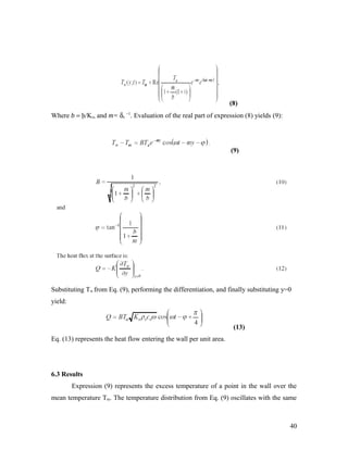 (8)
Where b = h/Ks, and m= δs
−1
. Evaluation of the real part of expression (8) yields (9):
(9)
Substituting Tw from Eq. (9), performing the differentiation, and finally substituting y=0
yield:
(13)
Eq. (13) represents the heat flow entering the wall per unit area.
6.3 Results
Expression (9) represents the excess temperature of a point in the wall over the
mean temperature Tm. The temperature distribution from Eq. (9) oscillates with the same
40
 